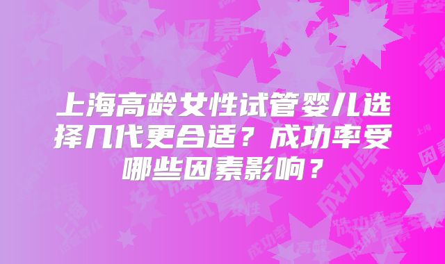 上海高龄女性试管婴儿选择几代更合适？成功率受哪些因素影响？