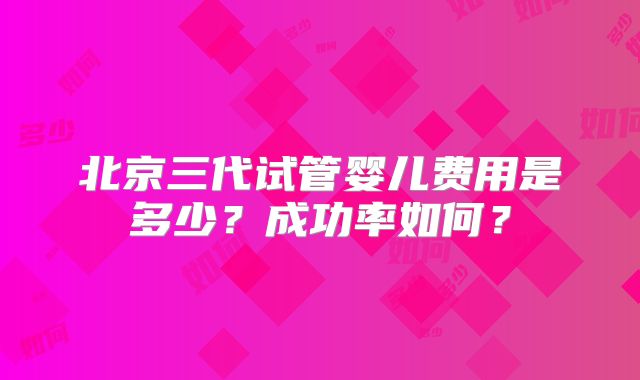 北京三代试管婴儿费用是多少？成功率如何？