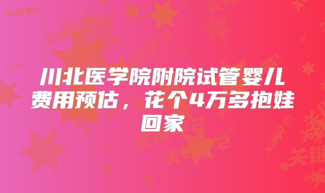 川北医学院附院试管婴儿费用预估，花个4万多抱娃回家