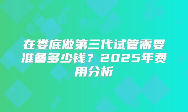 在娄底做第三代试管需要准备多少钱？2025年费用分析
