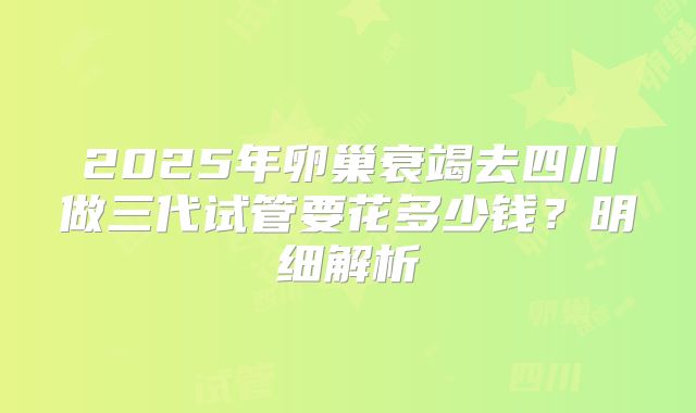 2025年卵巢衰竭去四川做三代试管要花多少钱？明细解析