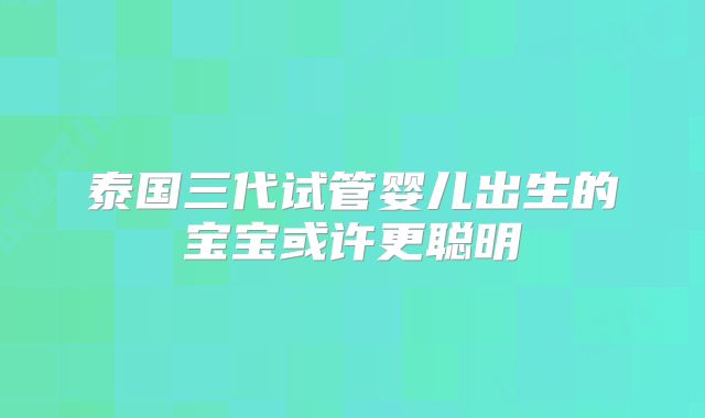 泰国三代试管婴儿出生的宝宝或许更聪明