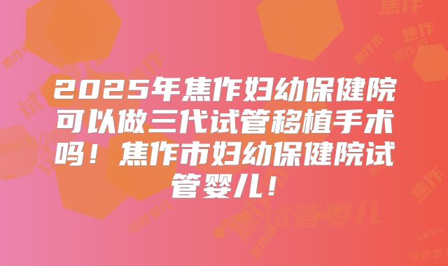 2025年焦作妇幼保健院可以做三代试管移植手术吗!焦作市妇幼保健院试管婴儿!