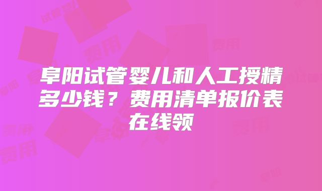 阜阳试管婴儿和人工授精多少钱？费用清单报价表在线领