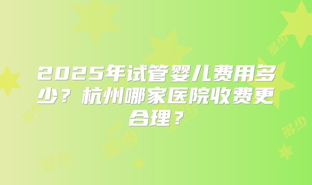 2025年试管婴儿费用多少？杭州哪家医院收费更合理？