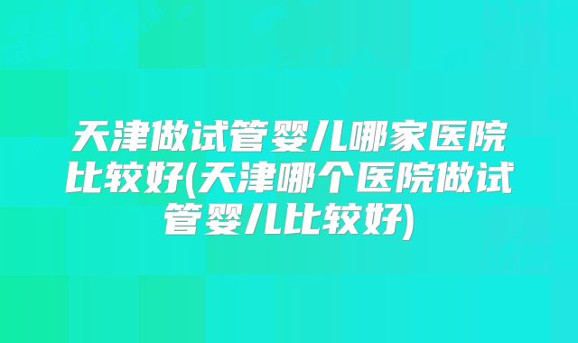 天津做试管婴儿哪家医院比较好(天津哪个医院做试管婴儿比较好)