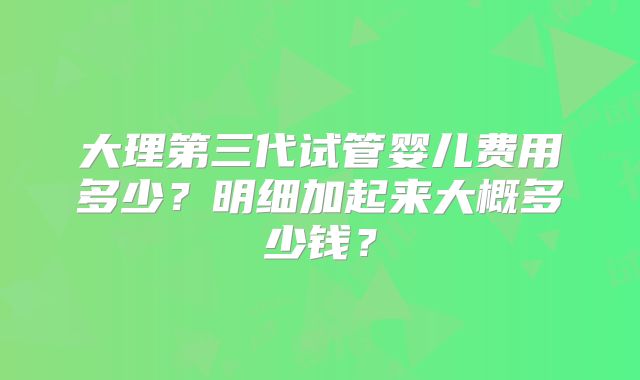 大理第三代试管婴儿费用多少？明细加起来大概多少钱？