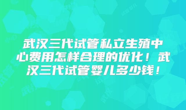 武汉三代试管私立生殖中心费用怎样合理的优化！武汉三代试管婴儿多少钱！