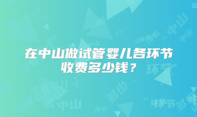在中山做试管婴儿各环节收费多少钱？