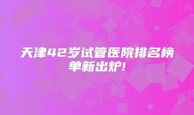 天津42岁试管医院排名榜单新出炉!