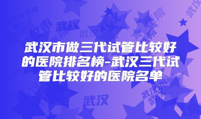 武汉市做三代试管比较好的医院排名榜-武汉三代试管比较好的医院名单