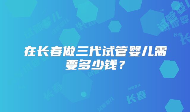 在长春做三代试管婴儿需要多少钱？