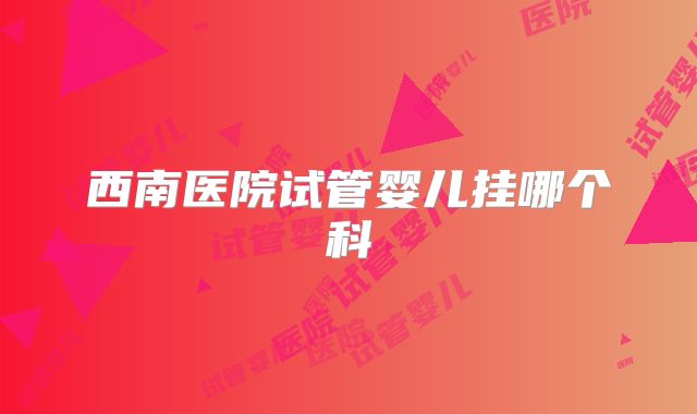 西南医院试管婴儿挂哪个科