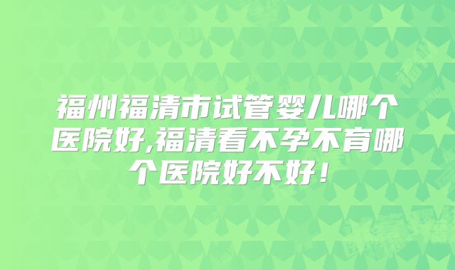 福州福清市试管婴儿哪个医院好,福清看不孕不育哪个医院好不好！