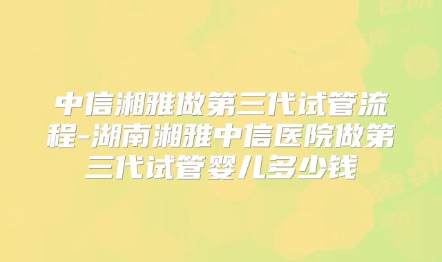 中信湘雅做第三代试管流程-湖南湘雅中信医院做第三代试管婴儿多少钱