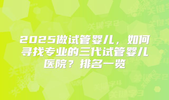 2025做试管婴儿,如何寻找专业的三代试管婴儿医院?排名一览