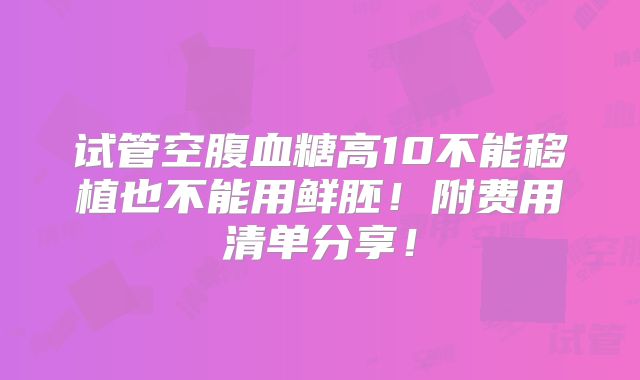 试管空腹血糖高10不能移植也不能用鲜胚!附费用清单分享!
