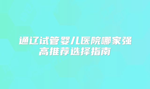 通辽试管婴儿医院哪家强高推荐选择指南