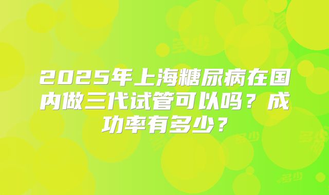 2025年上海糖尿病在国内做三代试管可以吗？成功率有多少？