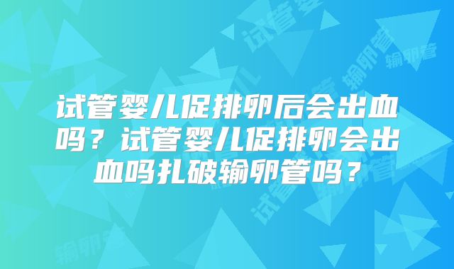 试管婴儿促排卵后会出血吗？试管婴儿促排卵会出血吗扎破输卵管吗？