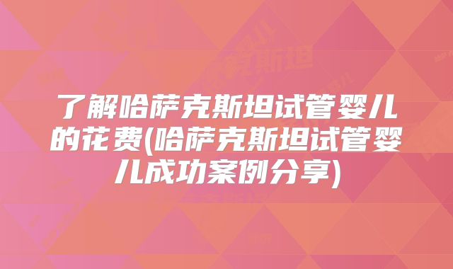 了解哈萨克斯坦试管婴儿的花费(哈萨克斯坦试管婴儿成功案例分享)