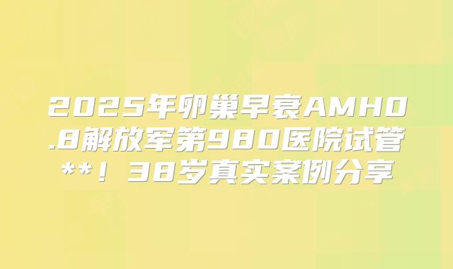 2025年卵巢早衰AMH0.8解放军第980医院试管**！38岁真实案例分享