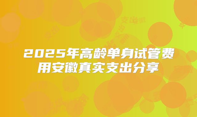 2025年高龄单身试管费用安徽真实支出分享