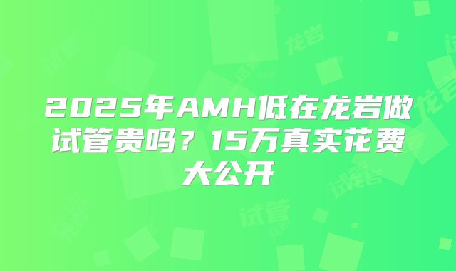 2025年AMH低在龙岩做试管贵吗？15万真实花费大公开