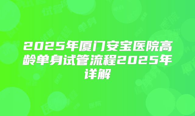 2025年厦门安宝医院高龄单身试管流程2025年详解