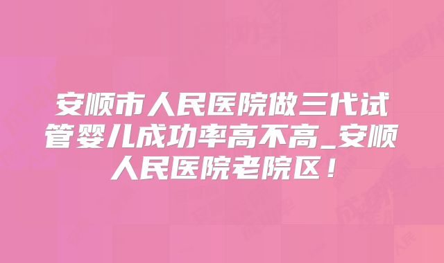 安顺市人民医院做三代试管婴儿成功率高不高_安顺人民医院老院区！