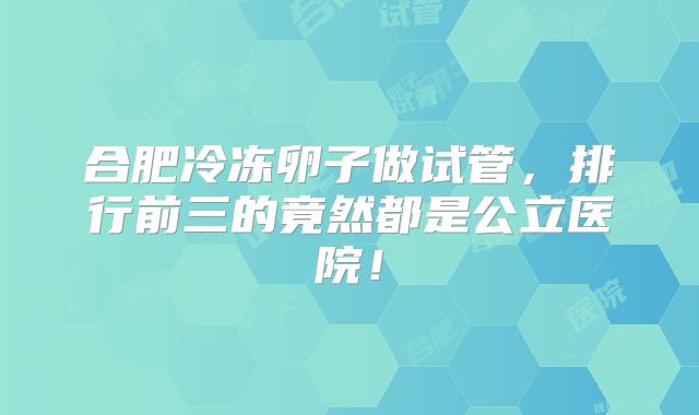 合肥冷冻卵子做试管，排行前三的竟然都是公立医院！