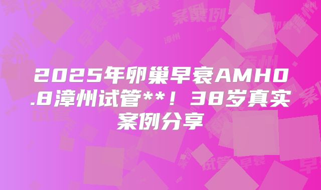 2025年卵巢早衰AMH0.8漳州试管**！38岁真实案例分享