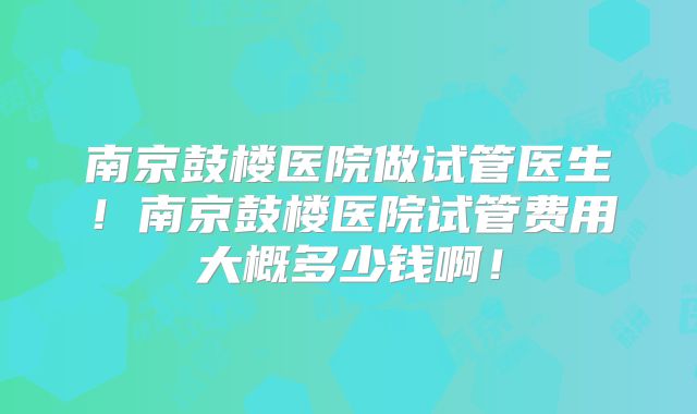 南京鼓楼医院做试管医生！南京鼓楼医院试管费用大概多少钱啊！