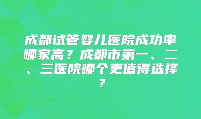 成都试管婴儿医院成功率哪家高？成都市第一、二、三医院哪个更值得选择？