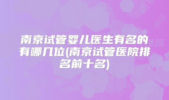 南京试管婴儿医生有名的有哪几位(南京试管医院排名前十名)