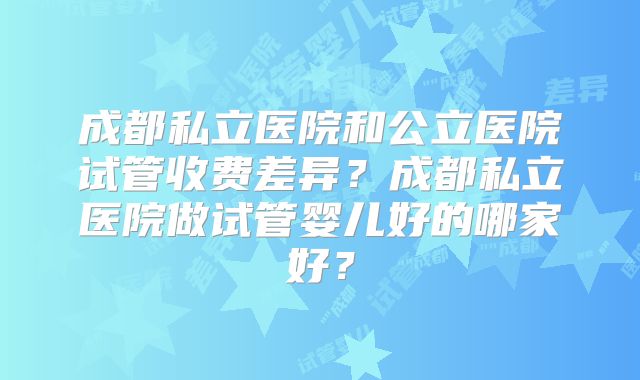 成都私立医院和公立医院试管收费差异？成都私立医院做试管婴儿好的哪家好？