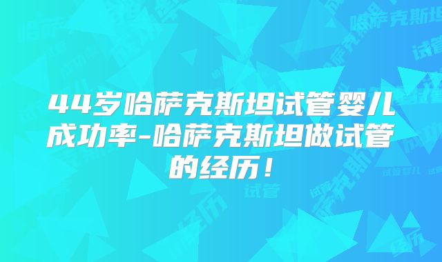 44岁哈萨克斯坦试管婴儿成功率-哈萨克斯坦做试管的经历！