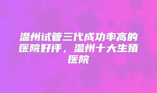 温州试管三代成功率高的医院好评，温州十大生殖医院