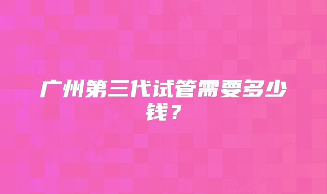 广州第三代试管需要多少钱？