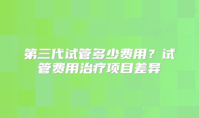 第三代试管多少费用？试管费用治疗项目差异