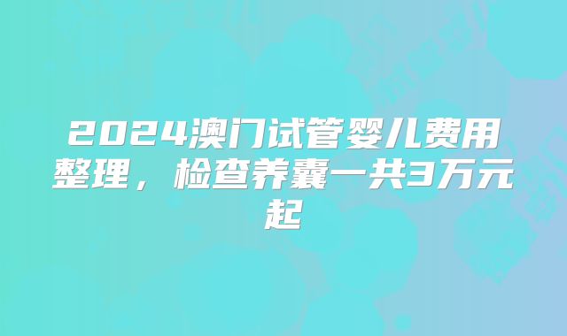 2024澳门试管婴儿费用整理,检查养囊一共3万元起