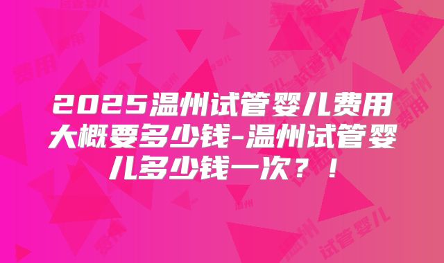 2025温州试管婴儿费用大概要多少钱-温州试管婴儿多少钱一次？！