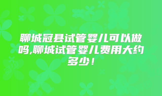 聊城冠县试管婴儿可以做吗,聊城试管婴儿费用大约多少!