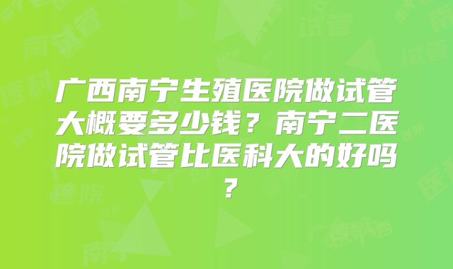 广西南宁生殖医院做试管大概要多少钱？南宁二医院做试管比医科大的好吗？