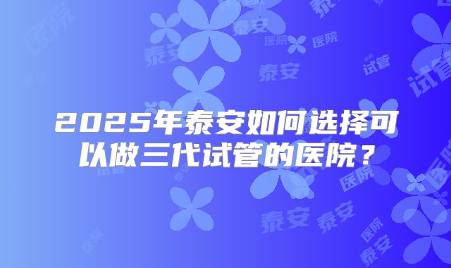 2025年泰安如何选择可以做三代试管的医院？