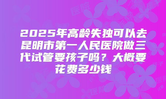 2025年高龄失独可以去昆明市第一人民医院做三代试管要孩子吗？大概要花费多少钱