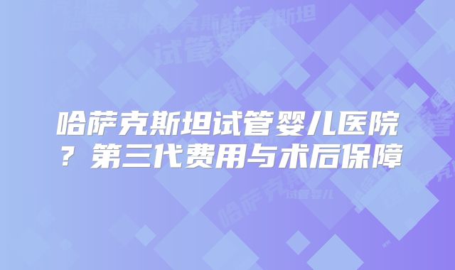 哈萨克斯坦试管婴儿医院？第三代费用与术后保障