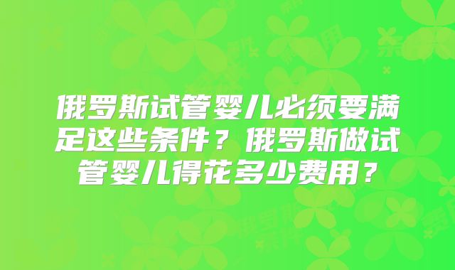 俄罗斯试管婴儿必须要满足这些条件?俄罗斯做试管婴儿得花多少费用?