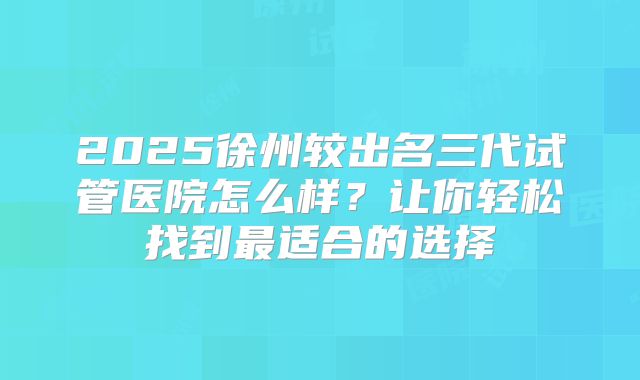 2025徐州较出名三代试管医院怎么样？让你轻松找到最适合的选择