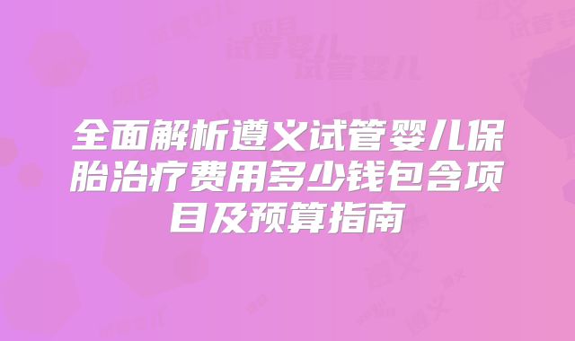 全面解析遵义试管婴儿保胎治疗费用多少钱包含项目及预算指南